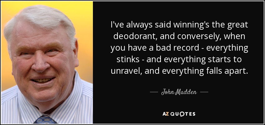 I've always said winning's the great deodorant, and conversely, when you have a bad record - everything stinks - and everything starts to unravel, and everything falls apart. - John Madden