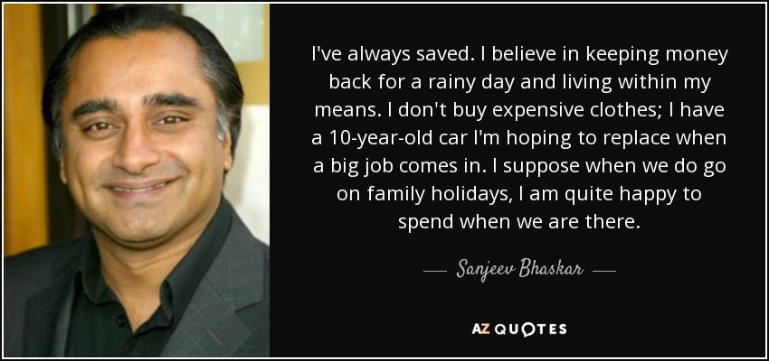 I've always saved. I believe in keeping money back for a rainy day and living within my means. I don't buy expensive clothes; I have a 10-year-old car I'm hoping to replace when a big job comes in. I suppose when we do go on family holidays, I am quite happy to spend when we are there. - Sanjeev Bhaskar