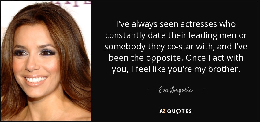 I've always seen actresses who constantly date their leading men or somebody they co-star with, and I've been the opposite. Once I act with you, I feel like you're my brother. - Eva Longoria
