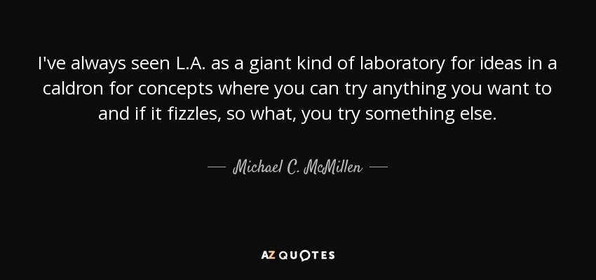 I've always seen L.A. as a giant kind of laboratory for ideas in a caldron for concepts where you can try anything you want to and if it fizzles, so what, you try something else. - Michael C. McMillen