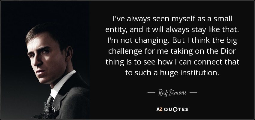 I've always seen myself as a small entity, and it will always stay like that. I'm not changing. But I think the big challenge for me taking on the Dior thing is to see how I can connect that to such a huge institution. - Raf Simons