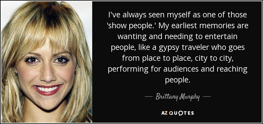 I've always seen myself as one of those 'show people.' My earliest memories are wanting and needing to entertain people, like a gypsy traveler who goes from place to place, city to city, performing for audiences and reaching people. - Brittany Murphy