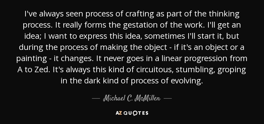 I've always seen process of crafting as part of the thinking process. It really forms the gestation of the work. I'll get an idea; I want to express this idea, sometimes I'll start it, but during the process of making the object - if it's an object or a painting - it changes. It never goes in a linear progression from A to Zed. It's always this kind of circuitous, stumbling, groping in the dark kind of process of evolving. - Michael C. McMillen