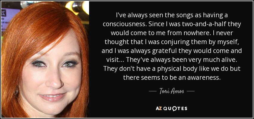 I've always seen the songs as having a consciousness. Since I was two-and-a-half they would come to me from nowhere. I never thought that I was conjuring them by myself, and I was always grateful they would come and visit... They've always been very much alive. They don't have a physical body like we do but there seems to be an awareness. - Tori Amos