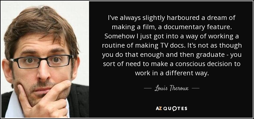 I've always slightly harboured a dream of making a film, a documentary feature. Somehow I just got into a way of working a routine of making TV docs. It's not as though you do that enough and then graduate - you sort of need to make a conscious decision to work in a different way. - Louis Theroux