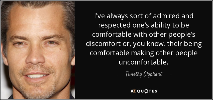 I've always sort of admired and respected one's ability to be comfortable with other people's discomfort or, you know, their being comfortable making other people uncomfortable. - Timothy Olyphant