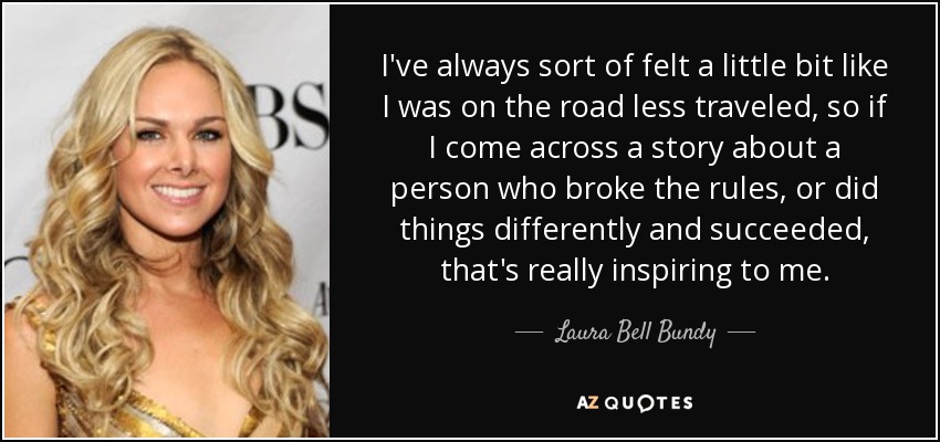 I've always sort of felt a little bit like I was on the road less traveled, so if I come across a story about a person who broke the rules, or did things differently and succeeded, that's really inspiring to me. - Laura Bell Bundy