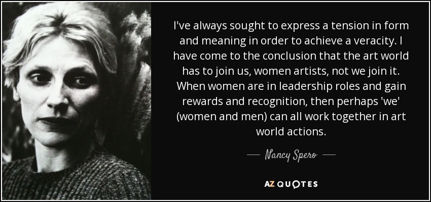 I've always sought to express a tension in form and meaning in order to achieve a veracity. I have come to the conclusion that the art world has to join us, women artists, not we join it. When women are in leadership roles and gain rewards and recognition, then perhaps 'we' (women and men) can all work together in art world actions. - Nancy Spero
