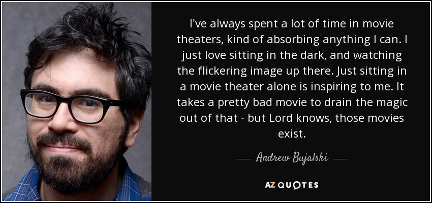 I've always spent a lot of time in movie theaters, kind of absorbing anything I can. I just love sitting in the dark, and watching the flickering image up there. Just sitting in a movie theater alone is inspiring to me. It takes a pretty bad movie to drain the magic out of that - but Lord knows, those movies exist. - Andrew Bujalski