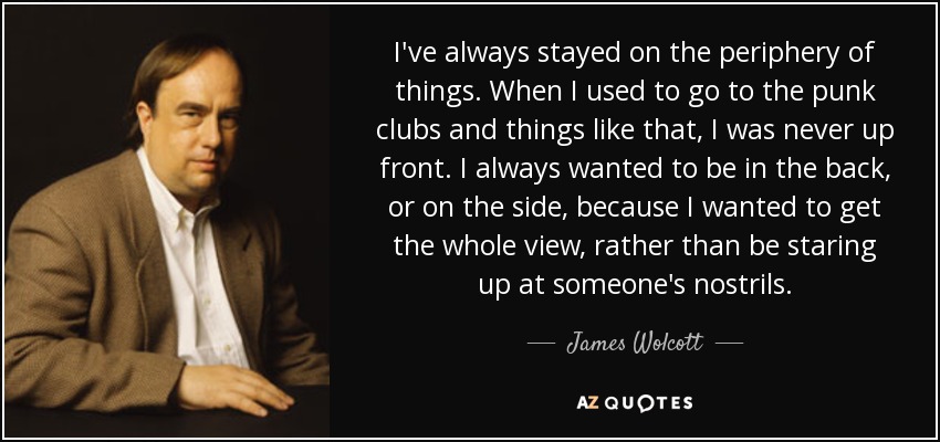 I've always stayed on the periphery of things. When I used to go to the punk clubs and things like that, I was never up front. I always wanted to be in the back, or on the side, because I wanted to get the whole view, rather than be staring up at someone's nostrils. - James Wolcott