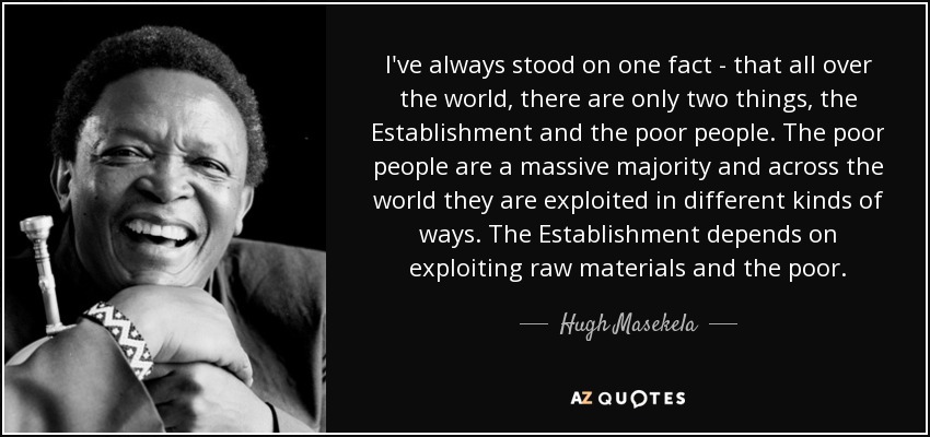 I've always stood on one fact - that all over the world, there are only two things, the Establishment and the poor people. The poor people are a massive majority and across the world they are exploited in different kinds of ways. The Establishment depends on exploiting raw materials and the poor. - Hugh Masekela