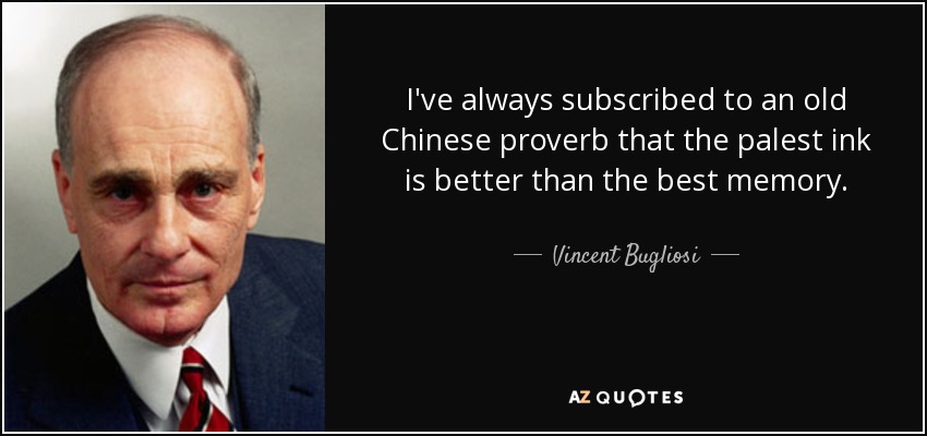 I've always subscribed to an old Chinese proverb that the palest ink is better than the best memory. - Vincent Bugliosi