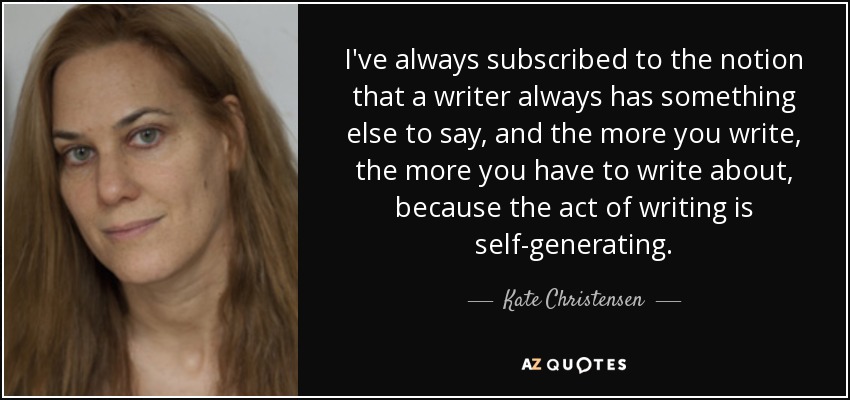 I've always subscribed to the notion that a writer always has something else to say, and the more you write, the more you have to write about, because the act of writing is self-generating. - Kate Christensen