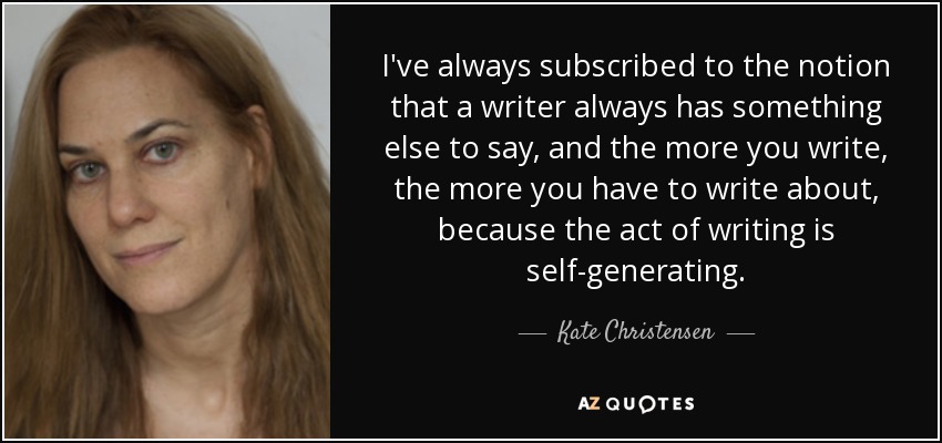 I've always subscribed to the notion that a writer always has something else to say, and the more you write, the more you have to write about, because the act of writing is self-generating. - Kate Christensen