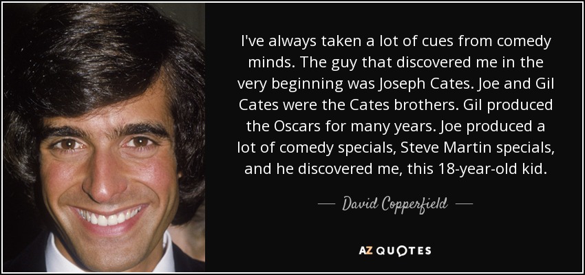 I've always taken a lot of cues from comedy minds. The guy that discovered me in the very beginning was Joseph Cates. Joe and Gil Cates were the Cates brothers. Gil produced the Oscars for many years. Joe produced a lot of comedy specials, Steve Martin specials, and he discovered me, this 18-year-old kid. - David Copperfield