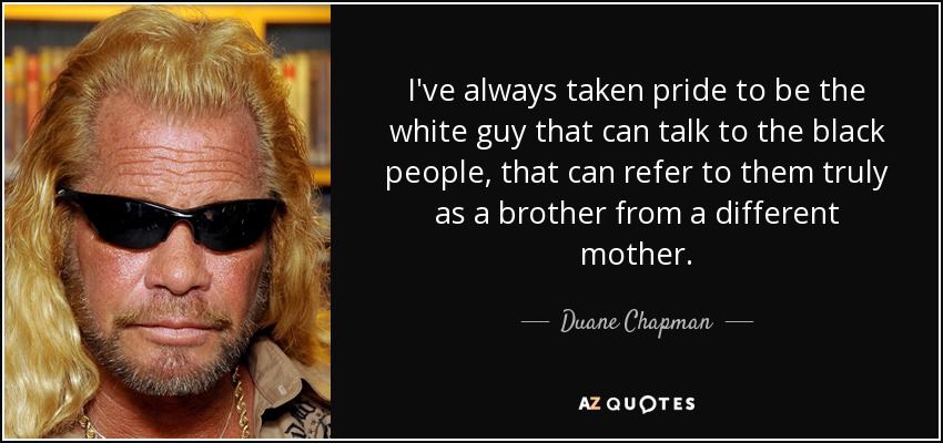 I've always taken pride to be the white guy that can talk to the black people, that can refer to them truly as a brother from a different mother. - Duane Chapman