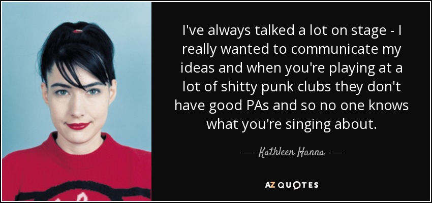 I've always talked a lot on stage - I really wanted to communicate my ideas and when you're playing at a lot of shitty punk clubs they don't have good PAs and so no one knows what you're singing about. - Kathleen Hanna