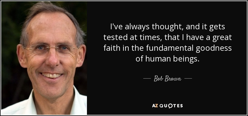 I've always thought, and it gets tested at times, that I have a great faith in the fundamental goodness of human beings. - Bob Brown