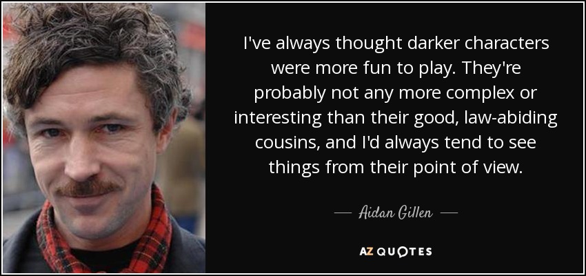 I've always thought darker characters were more fun to play. They're probably not any more complex or interesting than their good, law-abiding cousins, and I'd always tend to see things from their point of view. - Aidan Gillen
