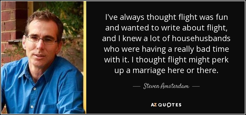 I've always thought flight was fun and wanted to write about flight, and I knew a lot of househusbands who were having a really bad time with it. I thought flight might perk up a marriage here or there. - Steven Amsterdam