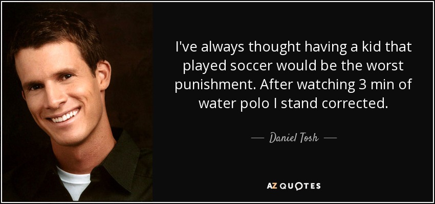 I've always thought having a kid that played soccer would be the worst punishment. After watching 3 min of water polo I stand corrected. - Daniel Tosh