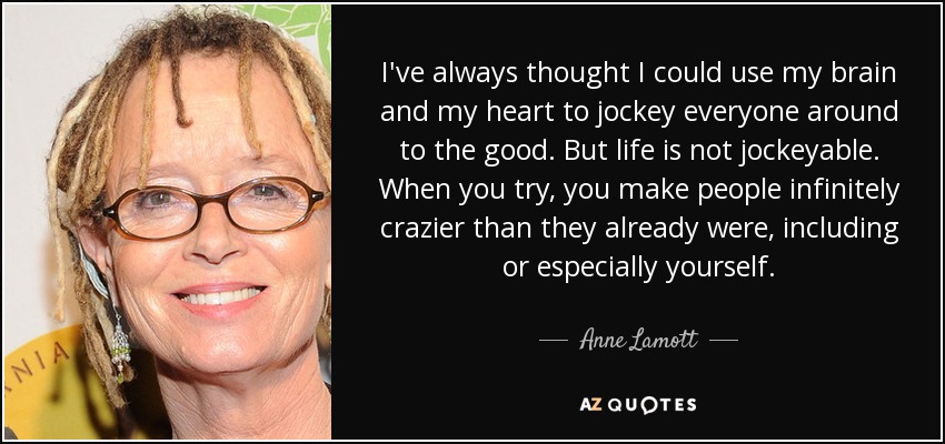 I've always thought I could use my brain and my heart to jockey everyone around to the good. But life is not jockeyable. When you try, you make people infinitely crazier than they already were, including or especially yourself. - Anne Lamott