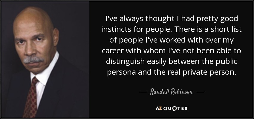 I've always thought I had pretty good instincts for people. There is a short list of people I've worked with over my career with whom I've not been able to distinguish easily between the public persona and the real private person. - Randall Robinson