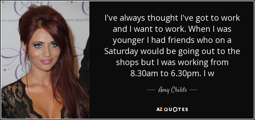 I've always thought I've got to work and I want to work. When I was younger I had friends who on a Saturday would be going out to the shops but I was working from 8.30am to 6.30pm. I w - Amy Childs