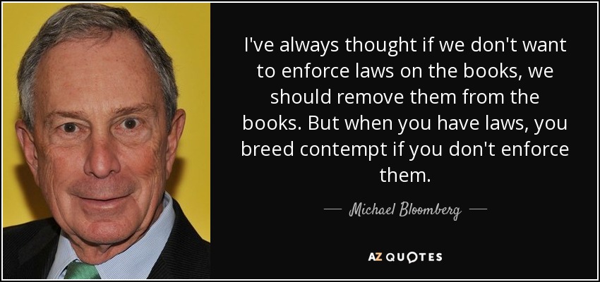 I've always thought if we don't want to enforce laws on the books, we should remove them from the books. But when you have laws, you breed contempt if you don't enforce them. - Michael Bloomberg