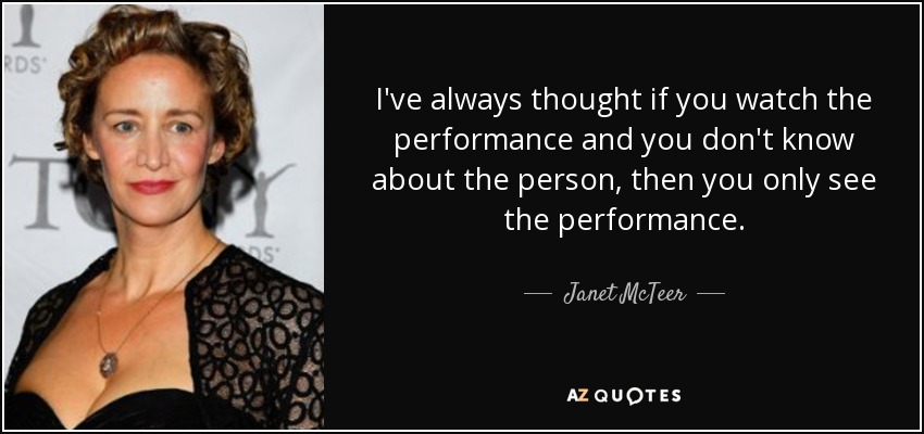 I've always thought if you watch the performance and you don't know about the person, then you only see the performance. - Janet McTeer