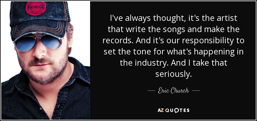I've always thought, it's the artist that write the songs and make the records. And it's our responsibility to set the tone for what's happening in the industry. And I take that seriously. - Eric Church