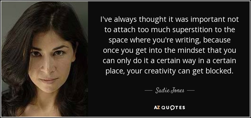 I've always thought it was important not to attach too much superstition to the space where you're writing, because once you get into the mindset that you can only do it a certain way in a certain place, your creativity can get blocked. - Sadie Jones