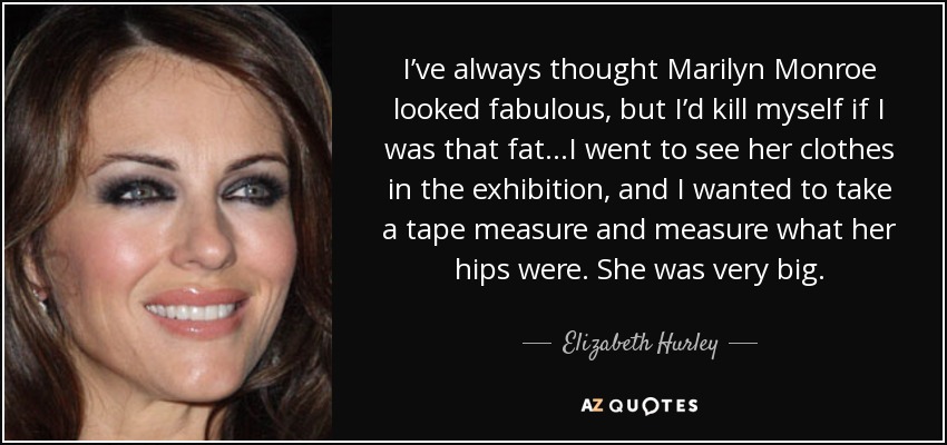 I’ve always thought Marilyn Monroe looked fabulous, but I’d kill myself if I was that fat…I went to see her clothes in the exhibition, and I wanted to take a tape measure and measure what her hips were. She was very big. - Elizabeth Hurley