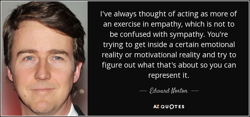 I've always thought of acting as more of an exercise in empathy, which is not to be confused with sympathy. You're trying to get inside a certain emotional reality or motivational reality and try to figure out what that's about so you can represent it. - Edward Norton