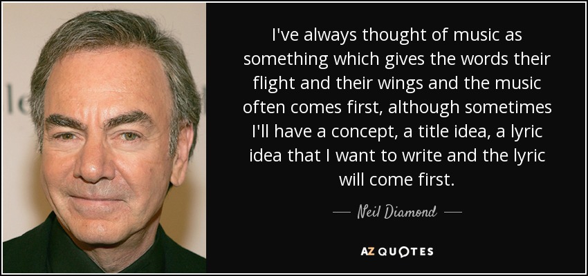 I've always thought of music as something which gives the words their flight and their wings and the music often comes first, although sometimes I'll have a concept, a title idea, a lyric idea that I want to write and the lyric will come first. - Neil Diamond