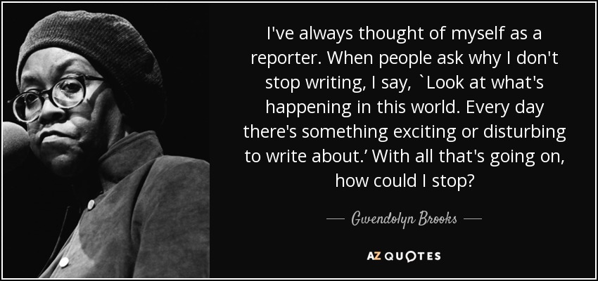 I've always thought of myself as a reporter. When people ask why I don't stop writing, I say, `Look at what's happening in this world. Every day there's something exciting or disturbing to write about.’ With all that's going on, how could I stop? - Gwendolyn Brooks