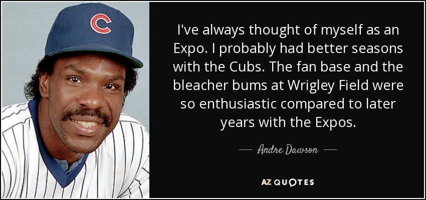 I've always thought of myself as an Expo. I probably had better seasons with the Cubs. The fan base and the bleacher bums at Wrigley Field were so enthusiastic compared to later years with the Expos. - Andre Dawson