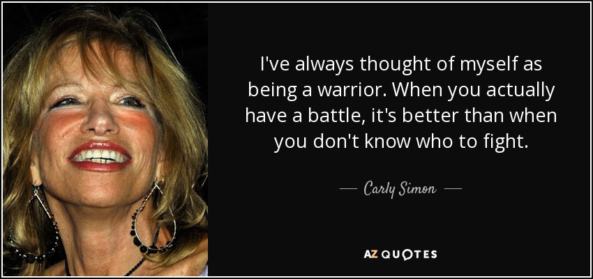 I've always thought of myself as being a warrior. When you actually have a battle, it's better than when you don't know who to fight. - Carly Simon
