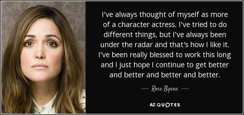 I've always thought of myself as more of a character actress. I've tried to do different things, but I've always been under the radar and that's how I like it. I've been really blessed to work this long and I just hope I continue to get better and better and better and better. - Rose Byrne