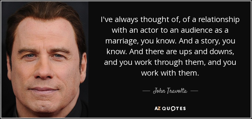 I've always thought of, of a relationship with an actor to an audience as a marriage, you know. And a story, you know. And there are ups and downs, and you work through them, and you work with them. - John Travolta