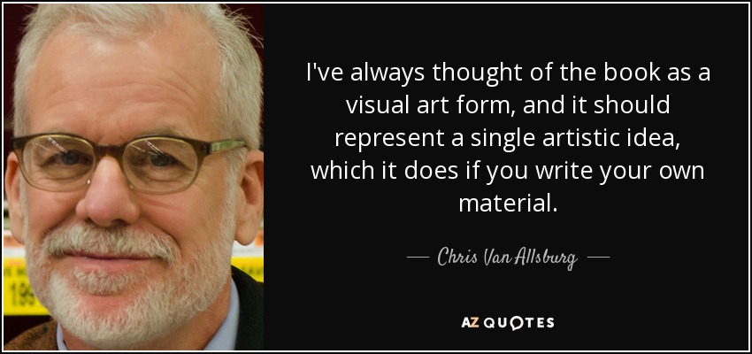 I've always thought of the book as a visual art form, and it should represent a single artistic idea, which it does if you write your own material. - Chris Van Allsburg