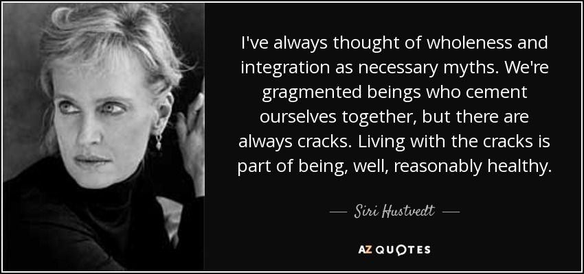 I've always thought of wholeness and integration as necessary myths. We're gragmented beings who cement ourselves together, but there are always cracks. Living with the cracks is part of being, well, reasonably healthy. - Siri Hustvedt