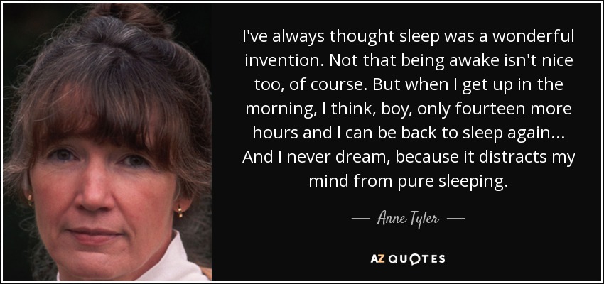 I've always thought sleep was a wonderful invention. Not that being awake isn't nice too, of course. But when I get up in the morning, I think, boy, only fourteen more hours and I can be back to sleep again ... And I never dream, because it distracts my mind from pure sleeping. - Anne Tyler