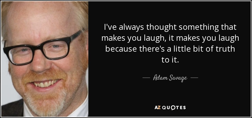 I've always thought something that makes you laugh, it makes you laugh because there's a little bit of truth to it. - Adam Savage