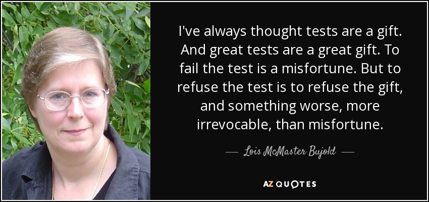 I've always thought tests are a gift. And great tests are a great gift. To fail the test is a misfortune. But to refuse the test is to refuse the gift, and something worse, more irrevocable, than misfortune. - Lois McMaster Bujold