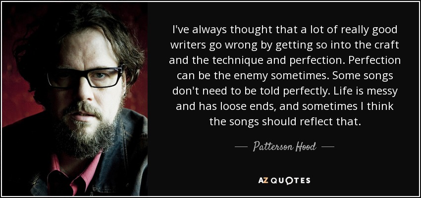 I've always thought that a lot of really good writers go wrong by getting so into the craft and the technique and perfection. Perfection can be the enemy sometimes. Some songs don't need to be told perfectly. Life is messy and has loose ends, and sometimes I think the songs should reflect that. - Patterson Hood