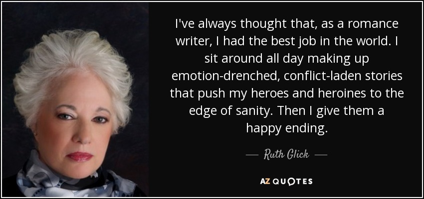 I've always thought that, as a romance writer, I had the best job in the world. I sit around all day making up emotion-drenched, conflict-laden stories that push my heroes and heroines to the edge of sanity. Then I give them a happy ending. - Ruth Glick