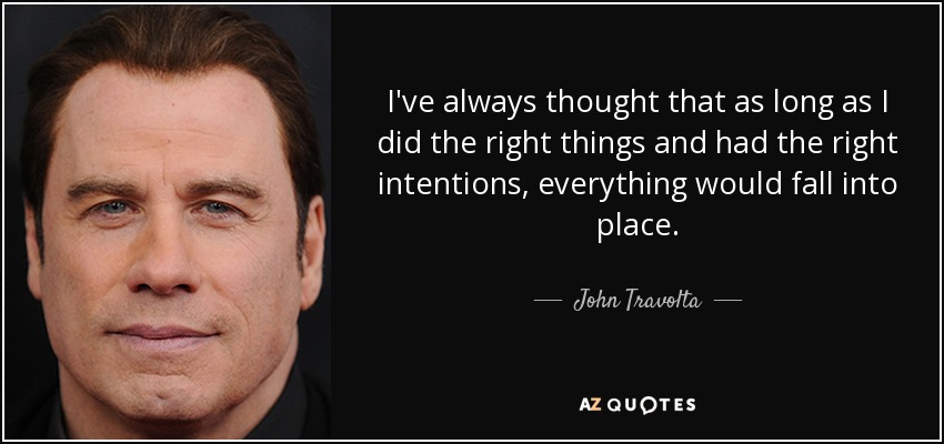 I've always thought that as long as I did the right things and had the right intentions, everything would fall into place. - John Travolta