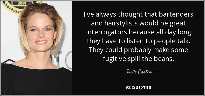 I've always thought that bartenders and hairstylists would be great interrogators because all day long they have to listen to people talk. They could probably make some fugitive spill the beans. - Joelle Carter