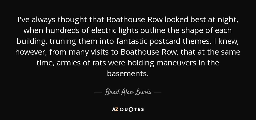 I've always thought that Boathouse Row looked best at night, when hundreds of electric lights outline the shape of each building, truning them into fantastic postcard themes. I knew, however, from many visits to Boathouse Row, that at the same time, armies of rats were holding maneuvers in the basements. - Brad Alan Lewis